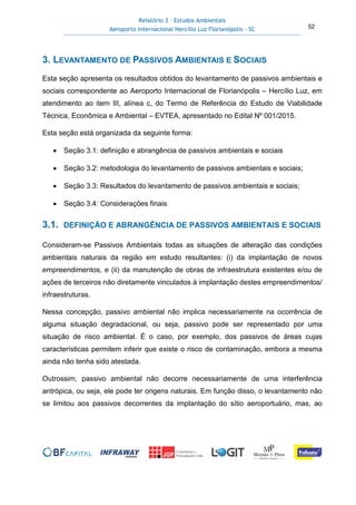 Relatório 3 – Estudos Ambientais
Aeroporto Internacional Hercílio Luz Florianópolis - SC 52
3. LEVANTAMENTO DE PASSIVOS AMBIENTAIS E SOCIAIS
Esta seção apresenta os resultados obtidos do levantamento de passivos ambientais e
sociais correspondente ao Aeroporto Internacional de Florianópolis – Hercílio Luz, em
atendimento ao item III, alínea c, do Termo de Referência do Estudo de Viabilidade
Técnica, Econômica e Ambiental – EVTEA, apresentado no Edital Nº 001/2015.
Esta seção está organizada da seguinte forma:
• Seção 3.1: definição e abrangência de passivos ambientais e sociais
• Seção 3.2: metodologia do levantamento de passivos ambientais e sociais;
• Seção 3.3: Resultados do levantamento de passivos ambientais e sociais;
• Seção 3.4: Considerações finais
3.1. DEFINIÇÃO E ABRANGÊNCIA DE PASSIVOS AMBIENTAIS E SOCIAIS
Consideram-se Passivos Ambientais todas as situações de alteração das condições
ambientais naturais da região em estudo resultantes: (i) da implantação de novos
empreendimentos, e (ii) da manutenção de obras de infraestrutura existentes e/ou de
ações de terceiros não diretamente vinculados à implantação destes empreendimentos/
infraestruturas.
Nessa concepção, passivo ambiental não implica necessariamente na ocorrência de
alguma situação degradacional, ou seja, passivo pode ser representado por uma
situação de risco ambiental. É o caso, por exemplo, dos passivos de áreas cujas
características permitem inferir que existe o risco de contaminação, embora a mesma
ainda não tenha sido atestada.
Outrossim, passivo ambiental não decorre necessariamente de uma interferência
antrópica, ou seja, ele pode ter origens naturais. Em função disso, o levantamento não
se limitou aos passivos decorrentes da implantação do sítio aeroportuário, mas, ao
 