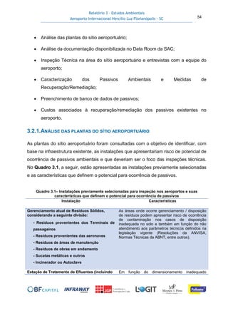 Relatório 3 – Estudos Ambientais
Aeroporto Internacional Hercílio Luz Florianópolis - SC 54
• Análise das plantas do sítio aeroportuário;
• Análise da documentação disponibilizada no Data Room da SAC;
• Inspeção Técnica na área do sítio aeroportuário e entrevistas com a equipe do
aeroporto;
• Caracterização dos Passivos Ambientais e Medidas de
Recuperação/Remediação;
• Preenchimento de banco de dados de passivos;
• Custos associados à recuperação/remediação dos passivos existentes no
aeroporto.
3.2.1.ANÁLISE DAS PLANTAS DO SÍTIO AEROPORTUÁRIO
As plantas do sítio aeroportuário foram consultadas com o objetivo de identificar, com
base na infraestrutura existente, as instalações que apresentariam risco de potencial de
ocorrência de passivos ambientais e que deveriam ser o foco das inspeções técnicas.
No Quadro 3.1, a seguir, estão apresentadas as instalações previamente selecionadas
e as características que definem o potencial para ocorrência de passivos.
Quadro 3.1– Instalações previamente selecionadas para inspeção nos aeroportos e suas
características que definem o potencial para ocorrência de passivos
Instalação Características
Gerenciamento atual de Resíduos Sólidos,
considerando a seguinte divisão:
- Resíduos provenientes dos Terminais de
passageiros
- Resíduos provenientes das aeronaves
- Resíduos de áreas de manutenção
- Resíduos de obras em andamento
- Sucatas metálicas e outros
- Incinerador ou Autoclave
As áreas onde ocorre gerenciamento / disposição
de resíduos podem apresentar risco de ocorrência
de contaminação nos casos de disposição
inadequada no solo e também em função do não
atendimento aos parâmetros técnicos definidos na
legislação vigente (Resoluções da ANVISA,
Normas Técnicas da ABNT, entre outros).
Estação de Tratamento de Efluentes (incluindo Em função do dimensionamento inadequado
 