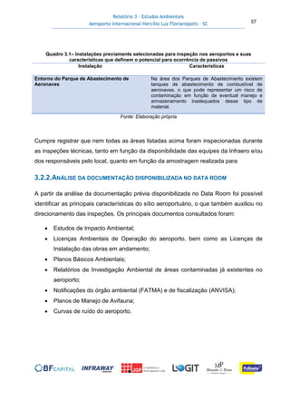 Relatório 3 – Estudos Ambientais
Aeroporto Internacional Hercílio Luz Florianópolis - SC 57
Quadro 3.1– Instalações previamente selecionadas para inspeção nos aeroportos e suas
características que definem o potencial para ocorrência de passivos
Instalação Características
Entorno do Parque de Abastecimento de
Aeronaves
Na área dos Parques de Abastecimento existem
tanques de abastecimento de combustível de
aeronaves, o que pode representar um risco de
contaminação em função de eventual manejo e
armazenamento inadequados desse tipo de
material.
Fonte: Elaboração própria
Cumpre registrar que nem todas as áreas listadas acima foram inspecionadas durante
as inspeções técnicas, tanto em função da disponibilidade das equipes da Infraero e/ou
dos responsáveis pelo local, quanto em função da amostragem realizada para
3.2.2.ANÁLISE DA DOCUMENTAÇÃO DISPONIBILIZADA NO DATA ROOM
A partir da análise da documentação prévia disponibilizada no Data Room foi possível
identificar as principais características do sítio aeroportuário, o que também auxiliou no
direcionamento das inspeções. Os principais documentos consultados foram:
• Estudos de Impacto Ambiental;
• Licenças Ambientais de Operação do aeroporto, bem como as Licenças de
Instalação das obras em andamento;
• Planos Básicos Ambientais;
• Relatórios de Investigação Ambiental de áreas contaminadas já existentes no
aeroporto;
• Notificações do órgão ambiental (FATMA) e de fiscalização (ANVISA);
• Planos de Manejo de Avifauna;
• Curvas de ruído do aeroporto.
 