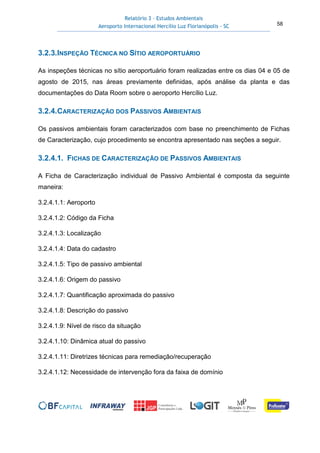 Relatório 3 – Estudos Ambientais
Aeroporto Internacional Hercílio Luz Florianópolis - SC 58
3.2.3.INSPEÇÃO TÉCNICA NO SÍTIO AEROPORTUÁRIO
As inspeções técnicas no sítio aeroportuário foram realizadas entre os dias 04 e 05 de
agosto de 2015, nas áreas previamente definidas, após análise da planta e das
documentações do Data Room sobre o aeroporto Hercílio Luz.
3.2.4.CARACTERIZAÇÃO DOS PASSIVOS AMBIENTAIS
Os passivos ambientais foram caracterizados com base no preenchimento de Fichas
de Caracterização, cujo procedimento se encontra apresentado nas seções a seguir.
3.2.4.1. FICHAS DE CARACTERIZAÇÃO DE PASSIVOS AMBIENTAIS
A Ficha de Caracterização individual de Passivo Ambiental é composta da seguinte
maneira:
3.2.4.1.1: Aeroporto
3.2.4.1.2: Código da Ficha
3.2.4.1.3: Localização
3.2.4.1.4: Data do cadastro
3.2.4.1.5: Tipo de passivo ambiental
3.2.4.1.6: Origem do passivo
3.2.4.1.7: Quantificação aproximada do passivo
3.2.4.1.8: Descrição do passivo
3.2.4.1.9: Nível de risco da situação
3.2.4.1.10: Dinâmica atual do passivo
3.2.4.1.11: Diretrizes técnicas para remediação/recuperação
3.2.4.1.12: Necessidade de intervenção fora da faixa de domínio
 