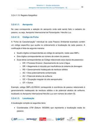 Relatório 3 – Estudos Ambientais
Aeroporto Internacional Hercílio Luz Florianópolis - SC 59
3.2.4.1.13: Registro fotográfico
3.2.4.1.1. Aeroporto
No caso corresponde a seleção do aeroporto onde está sendo feito o cadastro do
passivo, ou seja, Aeroporto Internacional de Florianópolis / Hercílio Luz.
3.2.4.1.2. Código da Ficha
A “Ficha de Caracterização” individual de cada Passivo Ambiental levantado contém
um código específico que auxilia no ordenamento e localização de cada passivo. A
codificação é feita da seguinte maneira:
• Quatro dígitos correspondentes ao código do aeroporto, neste caso SBFL;
• Dois dígitos correspondentes ao número de ordem do passivo
• Duas letras correspondentes ao Código relacionado ao(s) tipo(s) de passivo(s):
o ER = Processo Erosivo / Assoreamento de curso d’água
o DR = Alagamento à induzido por insuficiência do sistema de drenagem
o RS = Gerenciamento inadequado de resíduos sólidos
o AC = Área potencialmente contaminada
o AV = Potencial atrativo de avifauna
o OC = Ocupação irregular do sítio aeroportuário
o OT = Outros
Exemplo: código SBFL-02-RS/AV corresponde à ocorrência de passivo relacionado à
gerenciamento inadequado de resíduos sólidos e de potencial atrativo de avifauna,
localizado no Aeroporto Internacional Hercílio Luz com número de ordem 02.
3.2.4.1.3. Localização
A localização compõe os seguintes itens:
• Coordenadas UTM (Datum: WGS84) que representa a localização exata do
passivo;
 