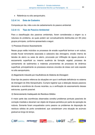 Relatório 3 – Estudos Ambientais
Aeroporto Internacional Hercílio Luz Florianópolis - SC 60
• Referência no sítio aeroportuário.
3.2.4.1.4. Data de Cadastro
Composta por dia, mês e ano de cadastramento do passivo ambiental.
3.2.4.1.5. Tipo de Passivo Ambiental
Para a classificação dos passivos ambientais, foram consideradas a origem ou a
natureza do problema, as quais podem ser conceitualmente distribuídas em 08 (oito)
grupos principais, conforme apresentado a seguir.
1) Processo Erosivo/ Assoreamento
Nesse grupo estão incluídos os processos de erosão superficial laminar e em sulcos;
erosão fluvial remontante associada à cabeceira das drenagens; erosão interna de
taludes de aterro ou saias de aterro, provocada por infiltração de águas pluviais e
escoamento superficial ou mesmo ausência de forração vegetal; processo de
carreamento de sedimentos e materiais provenientes de processos de dinâmica
superficial, principalmente os processos erosivos oriundos de áreas com solo exposto
no sítio aeroportuário.
2) Alagamento Induzido por Insuficiência do Sistema de Drenagem
Esse tipo de passivo refere-se às situações em que é verificada deficiência no sistema
de drenagem do Sítio Aeroportuário. Cumpre registrar que a detecção desses passivos
demanda a ocorrência de chuvas recentes, ou a verificação do assoreamento dessas
estruturas, quando possível.
3) Gerenciamento Inadequado de Resíduos Sólidos
A maior parte das ocorrências observadas constitui problemas pontuais passíveis de
correção imediata e deveriam ser objeto de limpeza periódica por parte da operação da
rodovia. Somente foram enquadrados como passivo os problemas de disposição de
resíduos sólidos de porte considerável, que caracterizam uma situação de acúmulo
gradual ao longo do tempo.
 