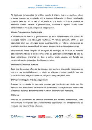 Relatório 3 – Estudos Ambientais
Aeroporto Internacional Hercílio Luz Florianópolis - SC 61
As tipologias consideradas na análise, quanto à origem, foram os resíduos sólidos
urbanos, resíduos da construção civil e resíduos industriais, conforme classificação
proposta pelo Art. 13 da Lei Nº 12.305/2010, que institui a Política Nacional de
Resíduos Sólidos. Quanto à periculosidade, conforme o diploma citado, foram
considerados os resíduos perigosos e não perigosos.
4) Área Potencialmente Contaminada
A necessidade de realizar o gerenciamento de áreas contaminadas está prevista na
legislação federal pela Resolução CONAMA Nº 420/09 (BRASIL, 2009) a qual
estabelece além das diretrizes desse gerenciamento, os valores orientadores de
qualidade do solo e água subterrânea quanto à presença de substâncias químicas.
Enquadram-se nessa categoria as situações de deposição de resíduos ou materiais
potencialmente tóxicos e ainda outros sinais de potencial contaminação do solo ou
água subterrânea (manchas de óleo e outros sinais visuais), em função das
características das instalações do sítio aeroportuário.
5) Potencial Atrativo de Avifauna
Esse tipo de passivo refere-se às situações em que há a disposição inadequada de
resíduos nas proximidades e/ou no interior do sítio aeroportuário, condição esta que
pode ocasionar a atração da avifauna, mitigando a segurança dos voos.
6) Ocupação Irregular do Sítio Aeroportuário
Trata-se da ocorrência de eventuais invasões por residências no interior do Sítio
Aeroportuário as quais são decorrentes de expansão da ocupação urbana no entorno e
também da ausência de controle sobre os limites patrimoniais do Aeroporto.
7) Outros
Trata-se de ocorrências de passivos ambientais não listados anteriormente, como
infraestrutura inadequada para procedimentos operacionais de armazenamento de
resíduos e de tratamento de efluentes.
 