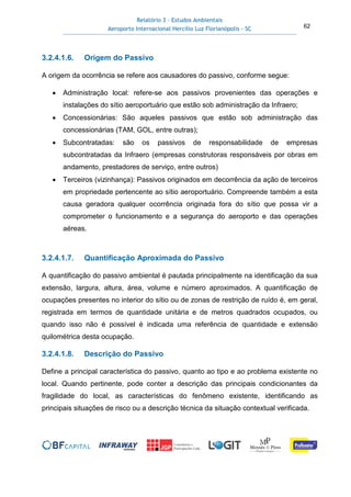 Relatório 3 – Estudos Ambientais
Aeroporto Internacional Hercílio Luz Florianópolis - SC 62
3.2.4.1.6. Origem do Passivo
A origem da ocorrência se refere aos causadores do passivo, conforme segue:
• Administração local: refere-se aos passivos provenientes das operações e
instalações do sítio aeroportuário que estão sob administração da Infraero;
• Concessionárias: São aqueles passivos que estão sob administração das
concessionárias (TAM, GOL, entre outras);
• Subcontratadas: são os passivos de responsabilidade de empresas
subcontratadas da Infraero (empresas construtoras responsáveis por obras em
andamento, prestadores de serviço, entre outros)
• Terceiros (vizinhança): Passivos originados em decorrência da ação de terceiros
em propriedade pertencente ao sítio aeroportuário. Compreende também a esta
causa geradora qualquer ocorrência originada fora do sítio que possa vir a
comprometer o funcionamento e a segurança do aeroporto e das operações
aéreas.
3.2.4.1.7. Quantificação Aproximada do Passivo
A quantificação do passivo ambiental é pautada principalmente na identificação da sua
extensão, largura, altura, área, volume e número aproximados. A quantificação de
ocupações presentes no interior do sítio ou de zonas de restrição de ruído é, em geral,
registrada em termos de quantidade unitária e de metros quadrados ocupados, ou
quando isso não é possível é indicada uma referência de quantidade e extensão
quilométrica desta ocupação.
3.2.4.1.8. Descrição do Passivo
Define a principal característica do passivo, quanto ao tipo e ao problema existente no
local. Quando pertinente, pode conter a descrição das principais condicionantes da
fragilidade do local, as características do fenômeno existente, identificando as
principais situações de risco ou a descrição técnica da situação contextual verificada.
 