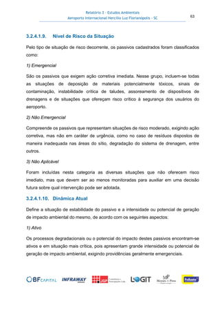 Relatório 3 – Estudos Ambientais
Aeroporto Internacional Hercílio Luz Florianópolis - SC 63
3.2.4.1.9. Nível de Risco da Situação
Pelo tipo de situação de risco decorrente, os passivos cadastrados foram classificados
como:
1) Emergencial
São os passivos que exigem ação corretiva imediata. Nesse grupo, incluem-se todas
as situações de deposição de materiais potencialmente tóxicos, sinais de
contaminação, instabilidade crítica de taludes, assoreamento de dispositivos de
drenagens e de situações que ofereçam risco crítico à segurança dos usuários do
aeroporto.
2) Não Emergencial
Compreende os passivos que representam situações de risco moderado, exigindo ação
corretiva, mas não em caráter de urgência, como no caso de resíduos dispostos de
maneira inadequada nas áreas do sítio, degradação do sistema de drenagem, entre
outros.
3) Não Aplicável
Foram incluídas nesta categoria as diversas situações que não oferecem risco
imediato, mas que devem ser ao menos monitoradas para auxiliar em uma decisão
futura sobre qual intervenção pode ser adotada.
3.2.4.1.10. Dinâmica Atual
Define a situação de estabilidade do passivo e a intensidade ou potencial de geração
de impacto ambiental do mesmo, de acordo com os seguintes aspectos:
1) Ativo
Os processos degradacionais ou o potencial do impacto destes passivos encontram-se
ativos e em situação mais crítica, pois apresentam grande intensidade ou potencial de
geração de impacto ambiental, exigindo providências geralmente emergenciais.
 