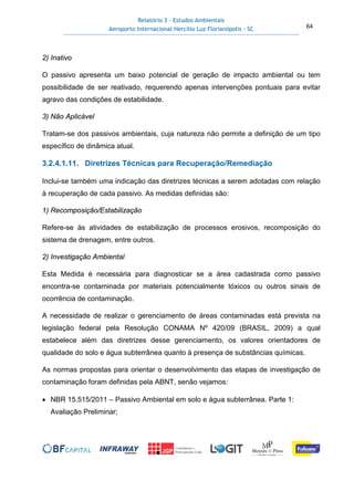 Relatório 3 – Estudos Ambientais
Aeroporto Internacional Hercílio Luz Florianópolis - SC 64
2) Inativo
O passivo apresenta um baixo potencial de geração de impacto ambiental ou tem
possibilidade de ser reativado, requerendo apenas intervenções pontuais para evitar
agravo das condições de estabilidade.
3) Não Aplicável
Tratam-se dos passivos ambientais, cuja natureza não permite a definição de um tipo
específico de dinâmica atual.
3.2.4.1.11. Diretrizes Técnicas para Recuperação/Remediação
Inclui-se também uma indicação das diretrizes técnicas a serem adotadas com relação
à recuperação de cada passivo. As medidas definidas são:
1) Recomposição/Estabilização
Refere-se às atividades de estabilização de processos erosivos, recomposição do
sistema de drenagem, entre outros.
2) Investigação Ambiental
Esta Medida é necessária para diagnosticar se a área cadastrada como passivo
encontra-se contaminada por materiais potencialmente tóxicos ou outros sinais de
ocorrência de contaminação.
A necessidade de realizar o gerenciamento de áreas contaminadas está prevista na
legislação federal pela Resolução CONAMA Nº 420/09 (BRASIL, 2009) a qual
estabelece além das diretrizes desse gerenciamento, os valores orientadores de
qualidade do solo e água subterrânea quanto à presença de substâncias químicas.
As normas propostas para orientar o desenvolvimento das etapas de investigação de
contaminação foram definidas pela ABNT, senão vejamos:
• NBR 15.515/2011 – Passivo Ambiental em solo e água subterrânea. Parte 1:
Avaliação Preliminar;
 