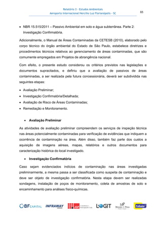Relatório 3 – Estudos Ambientais
Aeroporto Internacional Hercílio Luz Florianópolis - SC 65
• NBR 15.515/2011 – Passivo Ambiental em solo e água subterrânea. Parte 2:
Investigação Confirmatória.
Adicionalmente, o Manual de Áreas Contaminadas da CETESB (2010), elaborado pelo
corpo técnico do órgão ambiental do Estado de São Paulo, estabelece diretrizes e
procedimentos técnicos relativos ao gerenciamento de áreas contaminadas, que são
comumente empregados em Projetos de abrangência nacional.
Com efeito, o presente estudo considerou os critérios previstos nas legislações e
documentos supracitados, e definiu que a avaliação de passivos de áreas
contaminadas, a ser realizada pela futura concessionária, deverá ser subdividida nas
seguintes etapas:
• Avaliação Preliminar;
• Investigação Confirmatória/Detalhada;
• Avaliação de Risco de Áreas Contaminadas;
• Remediação e Monitoramento.
• Avaliação Preliminar
As atividades de avaliação preliminar compreendem os serviços de inspeção técnica
nas áreas potencialmente contaminadas para verificação de evidências que indiquem a
ocorrência de contaminação na área. Além disso, também faz parte dos custos a
aquisição de imagens aéreas, mapas, relatórios e outros documentos para
caracterização histórica do local investigado.
• Investigação Confirmatória
Caso sejam evidenciados indícios de contaminação nas áreas investigadas
preliminarmente, a mesma passa a ser classificada como suspeita de contaminação e
deve ser objeto de investigação confirmatória. Nesta etapa devem ser realizadas
sondagens, instalação de poços de monitoramento, coleta de amostras de solo e
encaminhamento para análises físico-químicas.
 