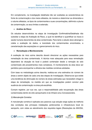 Relatório 3 – Estudos Ambientais
Aeroporto Internacional Hercílio Luz Florianópolis - SC 66
Em complemento, na investigação detalhada irão ser avaliadas as características da
fonte de contaminação e dos meios afetados, de maneira a determinar as dimensões e
o volume afetados, os tipos de contaminantes e suas concentrações, definindo a pluma
de contaminação, os seus limites e extensão.
• Análise de Risco
Os estudos desenvolvidos na etapa de Investigação Confirmatória/Detalhada irão
subsidiar a etapa de Avaliação de Risco, a qual irá identificar e quantificar os riscos à
saúde humana decorrentes da área contaminada. Para tanto o estudo deve abranger a
coleta e avaliação de dados, a toxicidade dos contaminantes encontrados, a
caracterização das exposições e o gerenciamento do risco.
• Remediação e Monitoramento
A avaliação de risco acima descrita deverá direcionar as ações necessárias para
remediação da área contaminada. A técnica mais adequada para essa remediação
dependerá da situação do local e poderá contemplar desde a remoção do solo
contaminado até procedimentos mais complexos. O monitoramento da área deve ser
periódico para acompanhar a eficácia das medidas corretivas adotadas.
Com base na metodologia acima descrita, realizou-se uma estimativa do número de
áreas a serem objeto de cada uma das etapas de investigação. Observa-se que existe
uma tendência de diminuição do número de áreas estimadas que necessitem chegar à
etapa de remediação, na medida em que as investigações podem concluir pela
ausência de contaminação na área pré-escolhida.
Cumpre registrar, por sua vez, que a responsabilidade pela recuperação das áreas
contaminadas dentro do sítio aeroportuário é da Infraero e/ou Concessionária.
3) Manutenção Corretiva
A manutenção corretiva é aplicada aos passivos cuja solução exige ações de melhoria
das condições das principais instalações pertencentes à infraestrutura local do
aeroporto, com vistas ao atendimento dos requisitos legais (Resoluções da ANVISA,
 