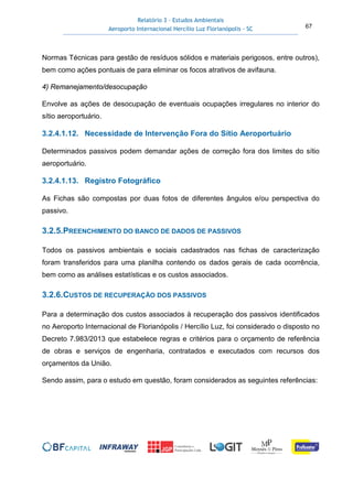 Relatório 3 – Estudos Ambientais
Aeroporto Internacional Hercílio Luz Florianópolis - SC 67
Normas Técnicas para gestão de resíduos sólidos e materiais perigosos, entre outros),
bem como ações pontuais de para eliminar os focos atrativos de avifauna.
4) Remanejamento/desocupação
Envolve as ações de desocupação de eventuais ocupações irregulares no interior do
sítio aeroportuário.
3.2.4.1.12. Necessidade de Intervenção Fora do Sítio Aeroportuário
Determinados passivos podem demandar ações de correção fora dos limites do sítio
aeroportuário.
3.2.4.1.13. Registro Fotográfico
As Fichas são compostas por duas fotos de diferentes ângulos e/ou perspectiva do
passivo.
3.2.5.PREENCHIMENTO DO BANCO DE DADOS DE PASSIVOS
Todos os passivos ambientais e sociais cadastrados nas fichas de caracterização
foram transferidos para uma planilha contendo os dados gerais de cada ocorrência,
bem como as análises estatísticas e os custos associados.
3.2.6.CUSTOS DE RECUPERAÇÃO DOS PASSIVOS
Para a determinação dos custos associados à recuperação dos passivos identificados
no Aeroporto Internacional de Florianópolis / Hercílio Luz, foi considerado o disposto no
Decreto 7.983/2013 que estabelece regras e critérios para o orçamento de referência
de obras e serviços de engenharia, contratados e executados com recursos dos
orçamentos da União.
Sendo assim, para o estudo em questão, foram considerados as seguintes referências:
 