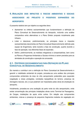 Relatório 3 – Estudos Ambientais
Aeroporto Internacional Hercílio Luz Florianópolis - SC 75
4. AVALIAÇÃO DOS IMPACTOS E RISCOS AMBIENTAIS E SOCIAIS
ASSOCIADOS AO PROJETO E POSSÍVEIS EXPANSÕES DO
AEROPORTO
O presente relatório tem por objetivo os seguintes itens:
• Apresentar os critérios socioambientais que fundamentaram a definição do
Plano Conceitual de Desenvolvimento do Aeroporto, incluindo uma análise
comparativa entre alternativas e o Plano Diretor proposto inicialmente pela
Infraero;
• Listar e descrever, preliminarmente, os principais riscos e impactos
socioambientais decorrentes do Plano Conceitual Desenvolvimento definido pela
equipe de Engenharia, tanto durante a fase de construção, quanto durante a
fase de operação, nas diferentes fases de expansão;
• Definir, preliminarmente, as medidas mitigadoras e compensatórias, bem como
os Planos e Programas Ambientais e Sociais mínimos a serem previstos para as
atividades de construção e operação da concessão.
4.1. CRITÉRIOS SOCIOAMBIENTAIS PARA DEFINIÇÃO DO PLANO
CONCEITUAL DE DESENVOLVIMENTO
De maneira a contribuir com a definição do Plano Conceitual de Desenvolvimento e
garantir a viabilidade ambiental do projeto, procedeu-se uma análise dos principais
componentes ambientais da área do sítio aeroportuário pretendida para expansão
(vegetação e áreas protegidas, condições topográficas do terreno, presença de
drenagens naturais, etc.) e que poderiam ser impactados pelas obras de ampliação do
aeroporto.
Inicialmente, procedeu-se uma avaliação da parte norte do sítio aeroportuário, onde
existe concentração das principais instalações ativas como Terminal de Passageiros,
de Cargas, instalações de apoio entre outras. Em relação aos componentes
ambientais, nota-se a presença de pequenos fragmentos isolados de vegetação em
 