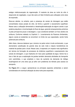 Relatório 3 – Estudos Ambientais
Aeroporto Internacional Hercílio Luz Florianópolis - SC 76
estágio médio/avançado de regeneração. O restante da área ao norte do sítio é
desprovido de vegetação, o que não seria um fator limitante para utilização como área
de expansão.
Deve-se atentar, no entanto, para a presença de canais de drenagem que estão
concentrados nessa porção do sítio, de forma a garantir o escoamento superficial.
Nesse caso a utilização demandaria a desativação/realocação de alguns canais o que
poderia prejudicar a movimentação do fluxo de água, gerando empoçamentos próximos
à pista principal de pouso e decolagem, o que constituiria também um foco atrativo de
avifauna. Conforme relatado no Capítulo 3 – Levantamento de Passivos Ambientais,
alguns canais já existentes se encontram no limite da sua capacidade, sendo fonte
potencial para avifauna.
Além disso, deve-se destacar que o terreno na parte norte é muito encharcado, o que
demandaria substituição de grande área de solo mole e depois transferência de
material de jazidas para o local. Nesse caso, é esperado um impacto mais significativo
em termos de formação de processos de dinâmica superficial e assoreamento dos
canais de drenagem, o que implicaria em risco para qualidade da água. Soma-=se a
isso o fato de que a exploração de jazidas também demanda atividades de transporte
com caminhões, o que ampliaria o risco de aumento da demanda de tráfego
local/regional em uma área que já sofre com problemas de trânsito para acesso ao
aeroporto.
Na Figura 4.1, a seguir, apresenta-se os principais aspectos ambientais a serem
considerados em eventual utilização da área norte para expansão.
 