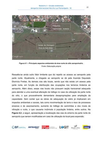 Relatório 3 – Estudos Ambientais
Aeroporto Internacional Hercílio Luz Florianópolis - SC 77
Figura 4.1 – Principais aspectos ambientais da área norte do sítio aeroportuário.
Fonte: Elaboração própria
Ressalta-se ainda outro fator limitante que diz repeito ao acesso ao aeroporto pela
parte norte. Atualmente, a chegada ao aeroporto se dá pela Avenida Deputado
Diomício Freitas. As demais vias são locais, sendo que não existe um acesso pela
parte norte, em função da distribuição das ocupações nos terrenos lindeiros ao
aeroporto. Além disso, essas vias locais não possuem seção transversal adequada
para atender a uma eventual alteração de tráfego no caso da utilização da parte norte
do sítio, o que provavelmente demandaria desapropriações para ampliação da
capacidade. Sem contar que as obras de adequação do viário já implicaram em
impactos ambientais e sociais, tais como movimentação de terra e risco de processos
erosivos e de assoreamento, aumento do tráfego de caminhões e dos níveis de
vibração e ruído, o que causaria incômodo à população lindeira, entre outros. Na
Figura 4.2, a seguir, apresentação a localização das vias do entorno da parte norte do
aeroporto que seriam modificadas em caso de utilização do local para expansão.
Pequenos
Fragmentos Isolados
Canais de Drenagem
/ Área de Solo Mole
 