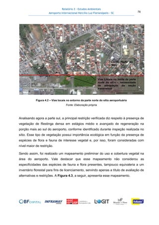 Relatório 3 – Estudos Ambientais
Aeroporto Internacional Hercílio Luz Florianópolis - SC 78
Figura 4.2 – Vias locais no entorno da parte norte do sítio aeroportuário
Fonte: Elaboração própria
Analisando agora a parte sul, a principal restrição verificada diz respeito à presença de
vegetação de Restinga densa em estágios médio e avançado de regeneração na
porção mais ao sul do aeroporto, conforme identificado durante inspeção realizada no
sítio. Esse tipo de vegetação possui importância ecológica em função da presença de
espécies de flora e fauna de interesse vegetal e, por isso, foram consideradas com
nível maior de restrição.
Sendo assim, foi realizado um mapeamento preliminar do uso e cobertura vegetal na
área do aeroporto. Vale destacar que esse mapeamento não considerou as
especificidades das espécies de fauna e flora presentes, tampouco equivaleria a um
inventário florestal para fins de licenciamento, servindo apenas a título de avaliação de
alternativas e restrições. A Figura 4.3, a seguir, apresenta esse mapeamento.
Vias Locais no limite da parte
norte do sítio – necessidade
de adequação da seção
transversal
Limite Norte do
Sítio
 