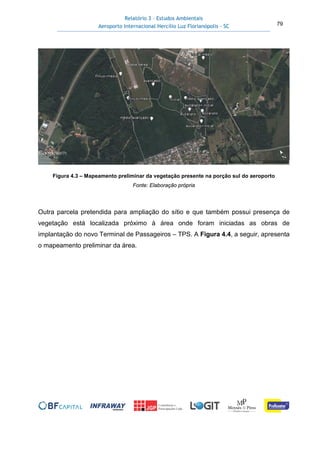 Relatório 3 – Estudos Ambientais
Aeroporto Internacional Hercílio Luz Florianópolis - SC 79
Figura 4.3 – Mapeamento preliminar da vegetação presente na porção sul do aeroporto
Fonte: Elaboração própria
Outra parcela pretendida para ampliação do sítio e que também possui presença de
vegetação está localizada próximo à área onde foram iniciadas as obras de
implantação do novo Terminal de Passageiros – TPS. A Figura 4.4, a seguir, apresenta
o mapeamento preliminar da área.
 