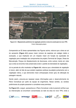 Relatório 3 – Estudos Ambientais
Aeroporto Internacional Hercílio Luz Florianópolis - SC 80
Figura 4.4 – Mapeamento preliminar da vegetação próximo à área de construção do novo TPS.
Fonte: Elaboração própria
Comparando as 02 áreas apresentadas nas Figuras acima, nota-se que a área ao sul
do aeroporto (Figura 4.3) possui maior número de espécies em estágio médio e
avançado, o que implicaria em um impacto maior em função da supressão de
vegetação para instalação dos componentes de projeto (Terminal de Cargas, Áreas de
Manutenção, Parque de Abastecimento de Aeronaves, entre outros), tendo em vista
que a área se encontra mais preservada (notar o padrão de densidade de vegetação).
Já na parcela do sítio mostrada na Figura 4.4, nota-se que a densidade de vegetação
é menor, além do fato de que existem espécies exóticas (eucalipto) juntamente com a
vegetação nativa, o que demonstra maior antropização (maior grau de alteração da
paisagem natural).
Sendo assim, procurou-se repassar essas informações para o desenvolvimento do
Plano Conceitual por parte da equipe de engenharia. Nesse sentido, as versões
preliminares do projeto passaram a considerar essa premissa.
Na Figura 4.5, a seguir, apresenta-se o Plano Conceitual, onde é possível verificar que
as intervenções se encontram concentradas ao lado da área do novo TPS, onde a
Área do
Novo TPS
 