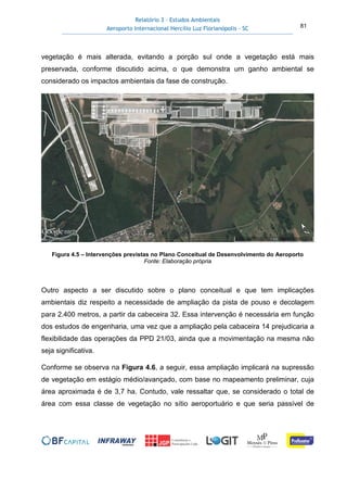 Relatório 3 – Estudos Ambientais
Aeroporto Internacional Hercílio Luz Florianópolis - SC 81
vegetação é mais alterada, evitando a porção sul onde a vegetação está mais
preservada, conforme discutido acima, o que demonstra um ganho ambiental se
considerado os impactos ambientais da fase de construção.
Figura 4.5 – Intervenções previstas no Plano Conceitual de Desenvolvimento do Aeroporto
Fonte: Elaboração própria
Outro aspecto a ser discutido sobre o plano conceitual e que tem implicações
ambientais diz respeito a necessidade de ampliação da pista de pouso e decolagem
para 2.400 metros, a partir da cabeceira 32. Essa intervenção é necessária em função
dos estudos de engenharia, uma vez que a ampliação pela cabaceira 14 prejudicaria a
flexibilidade das operações da PPD 21/03, ainda que a movimentação na mesma não
seja significativa.
Conforme se observa na Figura 4.6, a seguir, essa ampliação implicará na supressão
de vegetação em estágio médio/avançado, com base no mapeamento preliminar, cuja
área aproximada é de 3,7 ha. Contudo, vale ressaltar que, se considerado o total de
área com essa classe de vegetação no sítio aeroportuário e que seria passível de
 