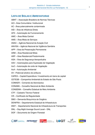 Relatório 3 – Estudos Ambientais
Aeroporto Internacional Hercílio Luz Florianópolis - SC 1
LISTA DE SIGLAS E ABREVIATURAS
ABNT – Associação Brasileira de Normas Técnicas
ACI - Área Comunitária / Institucional
AC - Área potencialmente contaminada
AID – Área de Influência Direta
AFE – Autorização de Funcionamento
AMC – Área Mista Central
AMS – Área Mista de Serviços
ANAC – Agência Nacional da Aviação Civil
ANVISA – Agência Nacional de Vigilância Sanitária
APP – Área de Preservação Permanente
ARM – Área Residencial Mista
ARP – Área Residencial Predominante
ASA – Área de Segurança Aeroportuária
ASV – Autorizações para Supressão de Vegetação
AuC – Autorização de corte de Vegetação
AuA – Autorização Ambiental
AV - Potencial atrativo de avifauna
CAPEX – Capital Expenditure / Investimento em bens de capital
CETESB – Companhia Ambiental do Estado de São Paulo
COMAER – Comando da Aeronáutica
CONAMA – Conselho Nacional de Meio Ambiente
CONSEMA – Conselho Estadual de Meio Ambiente
CTF – Cadastro Técnico Federal
CR – Certificado de Regularidade
DBO – Demanda Bioquímica de Oxigênio
DEINFRA – Departamento Estadual de Infraestrutura
DNIT - Departamento Nacional de Infraestrutura de Transportes
DNL – Day-Night Average Sound Level – DNL
DOF – Documento de Origem Florestal
 