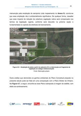 Relatório 3 – Estudos Ambientais
Aeroporto Internacional Hercílio Luz Florianópolis - SC 82
intervenção pela ampliação do aeroporto (vide mapeamento no Anexo 9), conclui-se
que essa ampliação não é ambientalmente significativa. De qualquer forma, ressaltar
que esse impacto de redução da cobertura vegetação nativa será compensado nos
termos da legislação vigente, conforme será discutido na próxima seção e
fundamentada no capítulo de diretrizes de licenciamento.
Figura 4.6 – Ampliação de pista a partir da cabeceira 32 e a intervenção em fragmento de
vegetação em estágio médio/avançado
Fonte: Elaboração própria
Outra análise que demonstra os ganhos ambientais do Plano Conceitual proposto no
presente estudo pode ser feita em uma comparação com o Plano Diretor da Infraero.
Na Figura 4.7, a seguir, encontra-se esse Plano sobreposto à imagem de satélite, com
efeito de sombreamento.
 