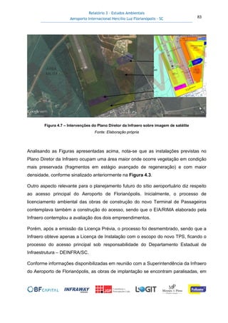 Relatório 3 – Estudos Ambientais
Aeroporto Internacional Hercílio Luz Florianópolis - SC 83
Figura 4.7 – Intervenções do Plano Diretor da Infraero sobre imagem de satélite
Fonte: Elaboração própria
Analisando as Figuras apresentadas acima, nota-se que as instalações previstas no
Plano Diretor da Infraero ocupam uma área maior onde ocorre vegetação em condição
mais preservada (fragmentos em estágio avançado de regeneração) e com maior
densidade, conforme sinalizado anteriormente na Figura 4.3.
Outro aspecto relevante para o planejamento futuro do sítio aeroportuário diz respeito
ao acesso principal do Aeroporto de Florianópolis. Inicialmente, o processo de
licenciamento ambiental das obras de construção do novo Terminal de Passageiros
contemplava também a construção do acesso, sendo que o EIA/RIMA elaborado pela
Infraero contemplou a avaliação dos dois empreendimentos.
Porém, após a emissão da Licença Prévia, o processo foi desmembrado, sendo que a
Infraero obteve apenas a Licença de Instalação com o escopo do novo TPS, ficando o
processo do acesso principal sob responsabilidade do Departamento Estadual de
Infraestrutura – DEINFRA/SC.
Conforme informações disponibilizadas em reunião com a Superintendência da Infraero
do Aeroporto de Florianópolis, as obras de implantação se encontram paralisadas, em
 