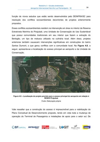 Relatório 3 – Estudos Ambientais
Aeroporto Internacional Hercílio Luz Florianópolis - SC 84
função de novos estudos que estão sendo desenvolvidos pelo DEINFRA/SC para
resolução dos conflitos socioambientais decorrentes de projetos anteriormente
propostos.
Esses conflitos socioambientais residem na intervenção em área no interior da Reserva
Extrativista Marinha do Pirajubaé, uma Unidade de Conservação de Uso Sustentável
que possui comunidades tradicionais em seu interior que fazem a extração do
Berbigão, um tipo de molusco utilizado na culinária local. Além disso, projetos
anteriores também causavam intervenções significativas em construções do bairro
Santos Dumont, o que gerou conflitos com a comunidade local. Na Figura 4.8, a
seguir, apresenta-se a localização do acesso principal ao aeroporto e da Unidade de
Conservação.
Figura 4.8 – Localização do projeto previsto para o acesso principal do aeroporto em relação à
RESEX Pirajubaé
Fonte: Elaboração própria
Vale ressaltar que a construção do acesso é imprescindível para a viabilização do
Plano Conceitual de Desenvolvimento proposto, tendo em vista toda a mudança de
operação do Terminal de Passageiros e instalações de apoio para o setor sul. De
RESEX
Pirajubaé
Projeto do
Acesso
 