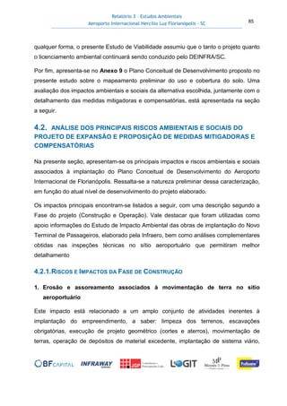 Relatório 3 – Estudos Ambientais
Aeroporto Internacional Hercílio Luz Florianópolis - SC 85
qualquer forma, o presente Estudo de Viabilidade assumiu que o tanto o projeto quanto
o licenciamento ambiental continuará sendo conduzido pelo DEINFRA/SC.
Por fim, apresenta-se no Anexo 9 o Plano Conceitual de Desenvolvimento proposto no
presente estudo sobre o mapeamento preliminar do uso e cobertura do solo. Uma
avaliação dos impactos ambientais e sociais da alternativa escolhida, juntamente com o
detalhamento das medidas mitigadoras e compensatórias, está apresentada na seção
a seguir.
4.2. ANÁLISE DOS PRINCIPAIS RISCOS AMBIENTAIS E SOCIAIS DO
PROJETO DE EXPANSÃO E PROPOSIÇÃO DE MEDIDAS MITIGADORAS E
COMPENSATÓRIAS
Na presente seção, apresentam-se os principais impactos e riscos ambientais e sociais
associados à implantação do Plano Conceitual de Desenvolvimento do Aeroporto
Internacional de Florianópolis. Ressalta-se a natureza preliminar dessa caracterização,
em função do atual nível de desenvolvimento do projeto elaborado.
Os impactos principais encontram-se listados a seguir, com uma descrição segundo a
Fase do projeto (Construção e Operação). Vale destacar que foram utilizadas como
apoio informações do Estudo de Impacto Ambiental das obras de implantação do Novo
Terminal de Passageiros, elaborado pela Infraero, bem como análises complementares
obtidas nas inspeções técnicas no sítio aeroportuário que permitiram melhor
detalhamento
4.2.1.RISCOS E IMPACTOS DA FASE DE CONSTRUÇÃO
1. Erosão e assoreamento associados à movimentação de terra no sítio
aeroportuário
Este impacto está relacionado a um amplo conjunto de atividades inerentes à
implantação do empreendimento, a saber: limpeza dos terrenos, escavações
obrigatórias, execução de projeto geométrico (cortes e aterros), movimentação de
terras, operação de depósitos de material excedente, implantação de sistema viário,
 