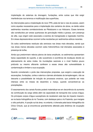 Relatório 3 – Estudos Ambientais
Aeroporto Internacional Hercílio Luz Florianópolis - SC 86
implantação de sistemas de drenagem, fundações, entre outras que irão exigir
interferências nos terrenos e modificação das superfícies.
As intervenções para a implantação do novo TPS, pista de taxi e vias de acesso, assim
como aquelas necessárias para a implantação dos canteiros de obras, se darão sobre
sedimentos recentes correlacionáveis ao Pleistoceno e ao Holoceno. Esses terrenos
são constituídos por areias quartzosas de granulação média a grossa, com presença
de silte, cuja origem está associada a eventos de transgressão e regressão marinha.
Em áreas depressionárias ocorrem turfas recobertas por sedimentos eólicos recentes.
Os solos sedimentares residuais são arenosos nas áreas mais elevadas, sendo que
nas áreas menos elevadas ocorrem solos hidromórficos mal drenados associados à
presença de turfas.
Ainda que predominem relevos planos de baixa amplitude, os sedimentos apresentam
baixa capacidade de suporte, e são suscetíveis à ocorrência de recalques devido ao
adensamento de solos moles. As inundações sazonais e o nível freático pouco
profundo ou mesmo aflorante conferem a essas áreas alta vulnerabilidade à
contaminação e limitam a sua ocupação.
Quando considerado o porte das intervenções propostas, que exigirá a execução de
escavações, fundações, cortes e aterros e demais atividades de terraplenagem, não se
descarta a possibilidade de indução de processos erosivos, que poderão ser mais
intensos entre os meses de dezembro a março, quando concentram-se as
precipitações.
O assoreamento dos canais fluviais poderá materializar-se em decorrência do aumento
da contribuição da carga sólida além da capacidade de transporte dos cursos d’água.
Os principais corpos d’água susceptíveis de receberem este tipo de impacto inserem-
se na bacia hidrográfica do rio Tavares, com destaque para o rio Fazenda, que margeia
o sítio portuário. A porção sul da área, no entanto, é drenada pela bacia hidrográfica do
Chico Crioulo, que já encontra-se grandemente alterada pela dinâmica de ocupação
urbana.
 