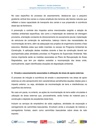 Relatório 3 – Estudos Ambientais
Aeroporto Internacional Hercílio Luz Florianópolis - SC 87
No caso específico do processo de assoreamento, destaca-se que o pequeno
gradiente vertical dos canais e a baixa amplitude dos terrenos são fatores naturais que
refletem a baixa capacidade de transporte dos canais e sua propensão à ocorrência
deste tipo de fenômeno.
A prevenção e controle dos impactos acima mencionados exigirão a adoção de
medidas ambientais específicas, tais como a implantação de sistemas de drenagem
provisória, orientação constante do direcionamento do escoamento pluvial, implantação
de estruturas de contenção de sedimentos, balanço interno das necessidades de
movimentação de terra, além da adequação dos projetos de engenharia durante a fase
executiva. Medidas estas que estão inseridas no escopo do Programa Ambiental da
Construção. A aplicação destas medidas durante a fase de construção deverá ser
acompanhada pelas atividades previstas no Programa de Supervisão Ambiental. Não
menos importante serão as medidas associadas ao Plano de Recuperação de Áreas
Degradadas, que tem por objetivo subsidiar a recomposição das áreas onde,
eventualmente, sejam identificadas situações de degradação ambiental.
2. Erosão e assoreamento associados à utilização de áreas de apoio externas
O processo de indução à ocorrência de erosão e assoreamento nas áreas de apoio
externas ao sítio aeroporturário tem características semelhantes àquelas citadas para o
impacto anterior, ou seja, atividades de movimentação de terra e interferências na
superfície dos terrenos.
No caso em pauta, no entanto, as ações de movimentação de terra estão vinculadas à
utilização de áreas externas que, provavelmente, serão fontes de material para a
construção e depósito de excedentes (bota fora).
Incluem os serviços de empréstimo de solos argilosos, atividades de escavação e
carregamento de caminhões basculantes. Envolvem ainda a circulação de tratores e
carregadores frontais, assim como caminhões basculantes sobre áreas de solo
exposto.
 