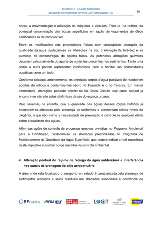 Relatório 3 – Estudos Ambientais
Aeroporto Internacional Hercílio Luz Florianópolis - SC 89
obras, à movimentação e utilização de máquinas e veículos. Trata-se, na prática, da
potencial contaminação das águas superficiais em razão de vazamentos de óleos
lubrificantes ou de combustível.
Entre as modificações nas propriedades físicas com conseqüente alteração da
qualidade da água destacam-se as alterações na cor, a elevação da turbidez e ao
aumento da concentração de sólidos totais. As potenciais alterações químicas
decorrem principalmente do aporte de nutrientes presentes nos sedimentos. Tanto uma
como a outra podem representar interferência com o habitat das comunidades
aquáticas como um todo.
Conforme colocado anteriormente, os principais corpos d’água passíveis de receberem
aportes de sólidos e contaminantes são o rio Fazenda e o rio Tavares. Em menor
intensidade, alterações poderão ocorrer no rio Chico Crioulo, cujo canal natural já
encontra-se alterado pelas dinâmicas de uso do espaço urbano.
Vale salientar, no entanto, que a qualidade das águas desses corpos hídricos já
encontram-se alteradas pela presença de coliformes e apresentam baixos níveis de
oxigênio, o que não exime a necessidade de prevenção e controle de qualquer efeito
sobre a qualidade das águas.
Além das ações de controle de processos erosivos previstas no Programa Ambiental
para a Construção, destacam-se as atividades preconizadas no Programa de
Monitoramento da Qualidade da Água Superficial, que poderá indicar a real ocorrência
deste impacto e subsidiar novas medidas de controle ambiental.
4. Alteração pontual do regime de recarga da água subterrânea e interferência
nos canais de drenagem do sítio aeroportuário
A área onde está localizado o aeroporto em estudo é caracterizada pela presença de
sedimentos arenosos e solos residuais mal drenados associados a ocorrência de
 