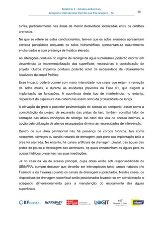 Relatório 3 – Estudos Ambientais
Aeroporto Internacional Hercílio Luz Florianópolis - SC 90
turfas, particularmente nas áreas de menor declividade localizadas entre os cordões
arenosos.
No que se refere às estas condicionantes, tem-se que os solos arenosos apresentam
elevada porosidade enquanto os solos hidromórficos apresentam-se naturalmente
encharcados e com presença de freático elevado.
As alterações pontuais no regime de recarga da água subterrânea poderão ocorrer em
decorrência da impermeabilização das superfícies necessárias à consolidação do
projeto. Outros impactos pontuais poderão advir da necessidade de rebaixamento
localizado do lençol freático.
Esse impacto poderá ocorrer com maior intensidade nos casos que exijam a remoção
de solos moles, e durante as atividades previstas na Fase 01, que exigem a
implantação de fundações. A ocorrência deste tipo de interferência, no entanto,
dependerá da espessura das coberturas assim como da profundidade de lençol.
A elevação do greid e posterior pavimentação do acesso ao aeroporto, assim como a
consolidação do projeto de expansão das pistas de taxi, também constitui fator de
alteração das atuais condições de recarga. No caso das vias de acesso internas, a
opção pela utilização de aterros estaqueados diminui as necessidades de intervenção.
Dentro de sua área patrimonial não há presença de corpos hídricos, tais como
nascentes, córregos ou canais naturais de drenagem, pois para sua implantação toda a
área foi aterrada. No entanto, há canais artificiais de drenagem pluvial, das águas das
pistas de pouso e decolagem das aeronaves, os quais encaminham as águas para os
corpos hídricos presentes nas suas imediações.
Já no caso da via de acesso principal, cujas obras estão sob responsabilidade do
SEINFRA, cumpre destacar que deverão ser interceptados tanto canais naturais (rio
Fazenda e rio Tavares) quanto os canais de drenagem supracitados. Nestes casos, os
dispositivos de drenagem superficial serão posicionados levando-se em consideração o
adequado dimensionamento para a manutenção do escoamento das águas
superficiais.
 