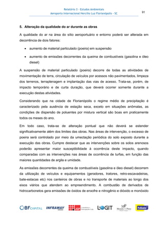 Relatório 3 – Estudos Ambientais
Aeroporto Internacional Hercílio Luz Florianópolis - SC 91
5. Alteração da qualidade do ar durante as obras
A qualidade do ar na área do sítio aeroportuário e entorno poderá ser alterada em
decorrência de dois fatores:
• aumento de material particulado (poeira) em suspensão
• aumento de emissões decorrentes da queima de combustíveis (gasolina e óleo
diesel)
A suspensão de material particulado (poeira) decorre de todas as atividades de
movimentação de terra, circulação de veículos por acessos não pavimentados, limpeza
dos terrenos, terraplenagem e implantação das vias de acesso. Trata-se, porém, de
impacto temporário e de curta duração, que deverá ocorrer somente durante a
execução destas atividades.
Considerando que na cidade de Florianópolis o regime médio de precipitação é
caracterizado pela ausência de estação seca, exceto em situações anômalas, as
condições de dispersão de poluentes por mistura vertical são boas em praticamente
todos os meses do ano.
Em todo caso, trata-se de alteração pontual que não deverá se estender
significativamente além dos limites das obras. Nas áreas de intervenção, o excesso de
poeira será controlado por meio da umectação periódica do solo exposto durante a
execução das obras. Cumpre destacar que as intervenções sobre os solos arenosos
poderão apresentar maior susceptibilidade à ocorrência deste impacto, quando
comparadas com as intervenções nas áreas de ocorrência de turfas, em função das
maiores quantidades de argila e umidade.
As emissões decorrentes da queima de combustíveis (gasolina e óleo diesel) decorrem
da utilização de veículos e equipamentos (geradores, tratores, retro-escavadeiras,
bate-estacas etc) nos canteiros de obras e no transporte de materiais ao longo dos
eixos viários que atendem ao empreendimento. A combustão de derivados de
hidrocarbonetos gera emissões de óxidos de enxofre e nitrogênio e dióxido e monóxido
 