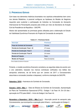 Relatório 4 - Avaliação Econômico-Financeira
Aeroporto Internacional Hercílio Luz - Florianópolis - SC
8
3. PREMISSAS GERAIS
Com base nos elementos históricos levantados nos capítulos antecedentes bem como
nos demais Relatórios, é possível configurar as hipóteses do Modelo de Negócios
requerido para sustentar a participação de licitantes na Concessão do Aeroporto
Internacional de Florianópolis proposta pela União por meio da Secretaria de Aviação
Civil da Presidência da República – SAC/PR.
Abaixo são apresentadas as premissas gerais utilizadas para a elaboração do Estudo
de Viabilidade Econômico-Financeiro do Projeto de Concessão do aeroporto:
Tabela 3-1 – Premissas Gerais
Descrição Premissas
Prazo do Contrato de Concessão 30 anos
Período de Construção / Fase I - B 27 meses
Período de Construção / Fase II 24 meses
Período de Construção / Fase III 24 meses
Moeda de Projeção Reais
Modelo de Projeção Real (Constante)
Fonte: Modelo Econômico-Financeiro
Portanto, o modelo econômico-financeiro considerou as seguintes datas de acordo com
o ano calendário, baseado nos marcos contratuais verificados nos leilões dos
aeroportos anteriores, de tal forma que em Janeiro de 2017 a Concessionária
assumisse a concessão (receitas e despesas), conforme orientação da SAC/PR:
Setembro / 2016 – Assinatura do Contrato de Concessão.
Outubro / 2016 - Mês 1 – Data de Eficácia do Contrato de Concessão, Apresentação
do Plano de Transferência Operacional (PTO) - Estágio 1 da Fase I-A. Em 20 dias -
aprovação do PTO pela ANAC – Início do Estágio 2 da Fase I-A.
Novembro e Dezembro / 2016 – Mês 3 e 4 – Assunção parcial do aeroporto pela
Concessionária, que acompanha a operação pela Infraero – continuação do Estágio 2.
 