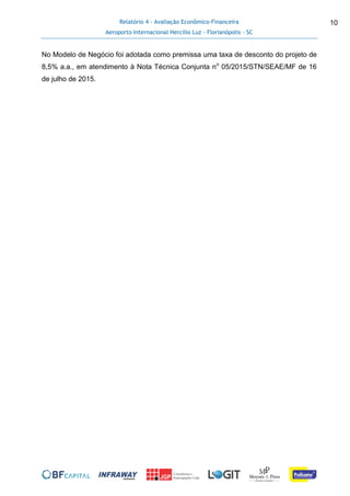 Relatório 4 - Avaliação Econômico-Financeira
Aeroporto Internacional Hercílio Luz - Florianópolis - SC
10
No Modelo de Negócio foi adotada como premissa uma taxa de desconto do projeto de
8,5% a.a., em atendimento à Nota Técnica Conjunta no
05/2015/STN/SEAE/MF de 16
de julho de 2015.
 
