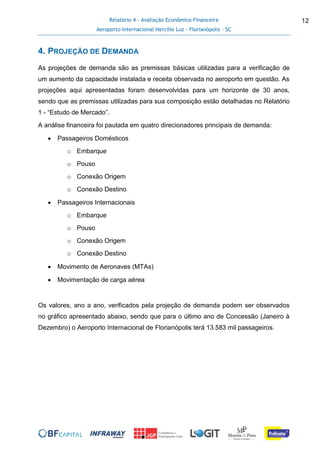 Relatório 4 - Avaliação Econômico-Financeira
Aeroporto Internacional Hercílio Luz - Florianópolis - SC
12
4. PROJEÇÃO DE DEMANDA
As projeções de demanda são as premissas básicas utilizadas para a verificação de
um aumento da capacidade instalada e receita observada no aeroporto em questão. As
projeções aqui apresentadas foram desenvolvidas para um horizonte de 30 anos,
sendo que as premissas utilizadas para sua composição estão detalhadas no Relatório
1 - “Estudo de Mercado”.
A análise financeira foi pautada em quatro direcionadores principais de demanda:
 Passageiros Domésticos
o Embarque
o Pouso
o Conexão Origem
o Conexão Destino
 Passageiros Internacionais
o Embarque
o Pouso
o Conexão Origem
o Conexão Destino
 Movimento de Aeronaves (MTAs)
 Movimentação de carga aérea
Os valores, ano a ano, verificados pela projeção de demanda podem ser observados
no gráfico apresentado abaixo, sendo que para o último ano de Concessão (Janeiro à
Dezembro) o Aeroporto Internacional de Florianópolis terá 13.583 mil passageiros.
 