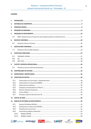 Relatório 4 - Avaliação Econômico-Financeira
Aeroporto Internacional Hercílio Luz - Florianópolis - SC
ii
SUMÁRIO
1. INTRODUÇÃO................................................................................................................................................ 2
2. HISTÓRICO DO AEROPORTO ......................................................................................................................... 4
3. PREMISSAS GERAIS....................................................................................................................................... 8
4. PROJEÇÃO DE DEMANDA.............................................................................................................................12
5. PROJEÇÃO DE INVESTIMENTO .....................................................................................................................16
5.1. REIDI - REGIME ESPECIAL DE INCENTIVOS PARA O DESENVOLVIMENTO DA INFRAESTRUTURA ........................................17
6. RECEITAS TARIFÁRIAS ..................................................................................................................................20
6.1. PROJEÇÃO DA RECEITA TARIFÁRIA......................................................................................................................20
7. RECEITAS NÃO TARIFÁRIAS..........................................................................................................................24
7.1. PROJEÇÃO DE RECEITAS NÃO TARIFÁRIAS............................................................................................................24
8. ESTRUTURA TRIBUTÁRIA .............................................................................................................................27
8.1. PIS/PASEP E COFINS ...................................................................................................................................27
8.2. ISS ..............................................................................................................................................................28
8.3. IRPJ E CSLL ..................................................................................................................................................28
9. CUSTOS E DESPESAS OPERACIONAIS............................................................................................................30
9.1. PROJEÇÃO DE CUSTOS E DESPESAS OPERACIONAIS................................................................................................30
10. CONTRIBUIÇÃO AO SISTEMA .......................................................................................................................33
11. DEPRECIAÇÃO E AMORTIZAÇÃO ..................................................................................................................36
12. ESTRUTURA DE CAPITAL ..............................................................................................................................38
12.1. FINANCIAMENTO DE CURTO PRAZO – EMPRÉSTIMO PONTE................................................................................38
12.2. FINANCIAMENTO DE LONGO PRAZO BNDES ...................................................................................................39
12.3. DEBENTURES CUSTOMIZADAS.......................................................................................................................39
12.4. CONDIÇÕES DO FINANCIAMENTO DO PROJETO.................................................................................................43
12.5. RECEITAS E DESPESAS FINANCEIRAS ...............................................................................................................45
12.6. CAPITAL PRÓPRIO.......................................................................................................................................45
12.7. ENTRADAS E SAÍDAS DE RECURSOS FASE I-B....................................................................................................45
13. CAPITAL DE GIRO .........................................................................................................................................48
14. ANÁLISE DE RETORNO DO INVESTIMENTO ..................................................................................................50
14.1. BALANÇO PATRIMONIAL (R$ MIL).................................................................................................................51
14.2. DEMONSTRATIVO DE RESULTADOS (R$ MIL)...................................................................................................53
14.3. PROJEÇÕES DE FLUXO DE CAIXA ....................................................................................................................55
14.4. INDICADORES ECONÔMICO-FINANCEIROS .......................................................................................................59
14.4.1. Margem EBITDA................................................................................................................................59
14.4.2. Margem Líquida................................................................................................................................60
 