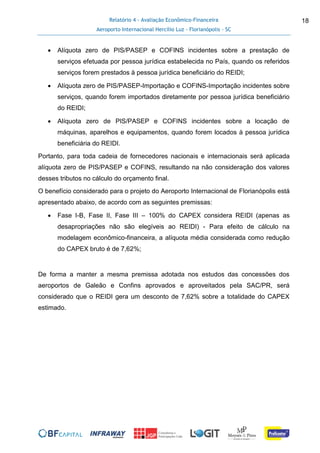 Relatório 4 - Avaliação Econômico-Financeira
Aeroporto Internacional Hercílio Luz - Florianópolis - SC
18
 Alíquota zero de PIS/PASEP e COFINS incidentes sobre a prestação de
serviços efetuada por pessoa jurídica estabelecida no País, quando os referidos
serviços forem prestados à pessoa jurídica beneficiário do REIDI;
 Alíquota zero de PIS/PASEP-Importação e COFINS-Importação incidentes sobre
serviços, quando forem importados diretamente por pessoa jurídica beneficiário
do REIDI;
 Alíquota zero de PIS/PASEP e COFINS incidentes sobre a locação de
máquinas, aparelhos e equipamentos, quando forem locados à pessoa jurídica
beneficiária do REIDI.
Portanto, para toda cadeia de fornecedores nacionais e internacionais será aplicada
alíquota zero de PIS/PASEP e COFINS, resultando na não consideração dos valores
desses tributos no cálculo do orçamento final.
O benefício considerado para o projeto do Aeroporto Internacional de Florianópolis está
apresentado abaixo, de acordo com as seguintes premissas:
 Fase I-B, Fase II, Fase III – 100% do CAPEX considera REIDI (apenas as
desapropriações não são elegíveis ao REIDI) - Para efeito de cálculo na
modelagem econômico-financeira, a alíquota média considerada como redução
do CAPEX bruto é de 7,62%;
De forma a manter a mesma premissa adotada nos estudos das concessões dos
aeroportos de Galeão e Confins aprovados e aproveitados pela SAC/PR, será
considerado que o REIDI gera um desconto de 7,62% sobre a totalidade do CAPEX
estimado.
 