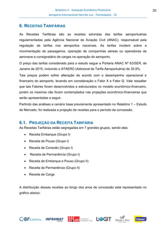 Relatório 4 - Avaliação Econômico-Financeira
Aeroporto Internacional Hercílio Luz - Florianópolis - SC
20
6. RECEITAS TARIFÁRIAS
As Receitas Tarifárias são as receitas advindas das tarifas aeroportuárias
regulamentadas pela Agência Nacional de Aviação Civil (ANAC), responsável pela
regulação de tarifas nos aeroportos nacionais. As tarifas incidem sobre a
movimentação de passageiros, operação de companhias aéreas ou operadores da
aeronave e consignatário de cargas na operação do aeroporto.
O preço das tarifas considerado para o estudo segue a Portaria ANAC Nº 63/SER, de
Janeiro de 2015, incluindo o ATAERO (Adicional de Tarifa Aeroportuária) de 35,9%.
Tais preços podem sofrer alteração de acordo com o desempenho operacional e
financeiro do aeroporto, levando em consideração o Fator X e Fator Q. Vale ressaltar
que tais Fatores foram desenvolvidos e estruturados no modelo econômico-financeiro,
porém os mesmos não foram contemplados nas projeções econômico-financeiras que
serão apresentadas a seguir.
Partindo das análises e cenário base previamente apresentado no Relatório 1 – Estudo
de Mercado, foi realizada a projeção de receitas para o período da concessão.
6.1. PROJEÇÃO DA RECEITA TARIFÁRIA
As Receitas Tarifárias estão segregadas em 7 grandes grupos, sendo elas:
 Receita Embarque (Grupo I)
 Receita de Pouso (Grupo I)
 Receita de Conexão (Grupo I)
 Receita de Permanência (Grupo I)
 Receita de Embarque e Pouso (Grupo II)
 Receita de Permanência (Grupo II)
 Receita de Carga
A distribuição dessas receitas ao longo dos anos de concessão está representada no
gráfico abaixo:
 