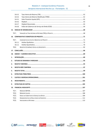 Relatório 4 - Avaliação Econômico-Financeira
Aeroporto Internacional Hercílio Luz - Florianópolis - SC
iii
14.4.3. Taxa Interna de Retorno (TIR)...........................................................................................................61
14.4.4. Taxa Interna de Retorno Modificada (TIRM) ....................................................................................61
14.4.5. Valor Presente Líquido (VPL) ............................................................................................................62
14.4.6. Payback.............................................................................................................................................63
14.4.7. Payback Descontado.........................................................................................................................63
14.4.8. Índice de Cobertura do Serviço da Dívida (ICSD) ..............................................................................64
15. ANÁLISE DE SENSIBILIDADE .........................................................................................................................68
15.1. VARIAÇÃO DA TAXA INTERNA DE RETORNO (TIR) DE PROJETO ............................................................................68
16. COMPARATIVO E BENEFÍCIOS DO PROJETO .................................................................................................71
16.1. COMPARATIVO DE CUSTO E BENEFÍCIO DO PROJETO .........................................................................................71
16.1.1. Análise Qualitativa............................................................................................................................72
16.1.2. Análise Quantitativa..........................................................................................................................76
16.2. BENEFÍCIO ECONÔMICO SOCIAL DO AEROPORTO..............................................................................................82
17. CONCLUSÃO.................................................................................................................................................86
18. ANEXO I - SUMÁRIO EXECUTIVO..................................................................................................................89
1. INTRODUÇÃO...............................................................................................................................................89
2. ESTUDO DE DEMANDA E MERCADO ............................................................................................................93
3. RECEITA TARIFÁRIA......................................................................................................................................95
4. RECEITA NÃO TARIFÁRIA .............................................................................................................................97
5. RECEITA TOTAL ............................................................................................................................................99
6. ESTRUTURA TRIBUTÁRIA ...........................................................................................................................100
7. CUSTOS E DESPESAS OPERACIONAIS..........................................................................................................101
8. INVESTIMENTO..........................................................................................................................................103
9. ESTRUTURA DE CAPITAL ............................................................................................................................105
10. FINANCIAL HIGHLIGHTS .............................................................................................................................107
10.1. MARGEM EBITDA...................................................................................................................................107
10.2. MARGEM LIQUIDA ...................................................................................................................................108
10.3. ÍNDICE DE COBERTURA DO SERVIÇO DA DÍVIDA ..............................................................................................109
10.4. DEMONSTRATIVO DE RESULTADOS DO EXERCÍCIO ...........................................................................................111
10.5. INDICADORES DE RETORNO ........................................................................................................................113
 