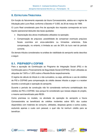 Relatório 4 - Avaliação Econômico-Financeira
Aeroporto Internacional Hercílio Luz - Florianópolis - SC
27
8. ESTRUTURA TRIBUTÁRIA
Em função do faturamento esperado da futura Concessionária, adotou-se o regime de
tributação pelo Lucro Real, conforme o Decreto nº 3.000, de 26 de março de 1999.
O Lucro Real considerado para fins de apuração dos impostos corresponde ao lucro
líquido operacional deduzido das taxas ajustadas:
 Depreciação dos ativos imobilizados utilizados na operação;
 Compensação de prejuízos: possibilidade de compensar eventuais prejuízos
fiscais ocorridos em anos-calendário ou trimestres anteriores. Esta
compensação, no entanto, é limitada ao uso de 30% do lucro real do período
corrente.
Os demais tributos considerados na análise de viabilidade do aeroporto serão descritos
a seguir.
8.1. PIS/PASEP E COFINS
Para a apuração da Contribuição ao Programa de Integração Social (PIS) e da
Contribuição para o Financiamento da Seguridade Social (COFINS), foram utilizadas as
alíquotas de 7,60% e 1,65% sobre a Receita Bruta respectivamente.
O regime de cálculo do tributo é o não cumulativo, ou seja, admite-se o uso de créditos
de PIS e COFINS para compensação do crédito desses tributos a pagar e a receber
durante a construção e operação do aeroporto.
Durante o período de construção não foi considerada nenhuma contabilização dos
créditos de PIS e COFINS. Isso porque foi considerado que nessas etapas do projeto,
o mesmo será beneficiado pelo REIDI.
Como premissa no modelo, na atividade de operação do aeroporto a futura
Concessionária se beneficiará de créditos incidentes sobre 80% dos custos
dispendidos com materiais de consumo, utilidades, despesas gerais e outros custos,
excluindo apenas o custo com pessoal, o qual não há nenhum crédito para se
beneficiar.
 