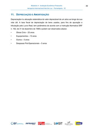 Relatório 4 - Avaliação Econômico-Financeira
Aeroporto Internacional Hercílio Luz - Florianópolis - SC
36
11. DEPRECIAÇÃO E AMORTIZAÇÃO
Depreciação é a alocação sistemática do valor depreciável de um ativo ao longo de sua
vida útil. A taxa fiscal de depreciação de bens usados, para fins de apuração e
tributação pelo Lucro Real, tem parâmetros de acordo com a Instrução Normativa SRF
n. 162, de 31 de dezembro de 1998 e podem ser observados abaixo:
• Obras Civis – 25 anos
• Equipamentos – 10 anos
• Outros – 5 anos
• Despesas Pré-Operacionais – 5 anos
 
