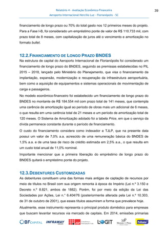 Relatório 4 - Avaliação Econômico-Financeira
Aeroporto Internacional Hercílio Luz - Florianópolis - SC
39
financiamento de longo prazo ou 70% do total gasto nos 12 primeiros meses do projeto.
Para a Fase I-B, foi considerado um empréstimo ponte de valor de R$ 110.733 mil, com
prazo total de 8 meses, com capitalização de juros até o vencimento e amortização no
formato bullet.
12.2.FINANCIAMENTO DE LONGO PRAZO BNDES
Na estrutura de capital do Aeroporto Internacional de Florianópolis foi considerado um
financiamento de longo prazo do BNDES, seguindo as premissas estabelecidas no PIL
2015 – 2018, lançado pelo Ministério do Planejamento, que visa o financiamento da
implantação, expansão, modernização e recuperação da infraestrutura aeroportuária,
bem como a aquisição de equipamentos e sistemas operacionais de movimentação de
carga e passageiros.
No modelo econômico-financeiro foi estabelecido um financiamento de longo prazo do
BNDES no montante de R$ 184.554 mil com prazo total de 141 meses, que contempla
uma carência de amortização igual ao período de obras mais um adicional de 6 meses,
o que resulta em uma carência total de 21 meses e um período de amortização total de
120 meses. O Sistema de Amortização adotado foi a tabela Price, em que o serviço da
dívida permanece constante durante o período de financiamento.
O custo do financiamento considera como indexador a TJLP, que na presente data
possui um valor de 7,0% a.a. acrescido de uma remuneração básica do BNDES de
1,5% a.a. e de uma taxa de risco de crédito estimada em 2,5% a.a., o que resulta em
um custo total anual de 11,0% nominal.
Importante mencionar que a primeira liberação do empréstimo de longo prazo do
BNDES quitará o empréstimo ponte do projeto.
12.3.DEBENTURES CUSTOMIZADAS
As debentures constituem uma das formas mais antigas de captação de recursos por
meio de títulos no Brasil com sua origem remonta à época do Império (Lei n.º 3.150 e
Decreto n.º 8.821, ambos de 1882). Porém, foi por meio da edição da Lei das
Sociedades por Ações, Lei n.° 6.404/76 (posteriormente alterada pela Lei n.º 10.303,
de 31 de outubro de 2001), que esses títulos assumiram a forma que prevalece hoje.
Atualmente, esse instrumento representa o principal produto doméstico para empresas
que buscam levantar recursos via mercado de capitais. Em 2014, emissões primarias
 