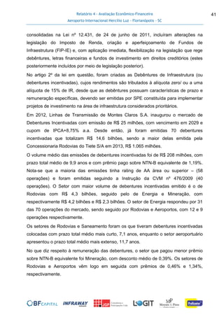 Relatório 4 - Avaliação Econômico-Financeira
Aeroporto Internacional Hercílio Luz - Florianópolis - SC
41
consolidadas na Lei nº 12.431, de 24 de junho de 2011, incluíram alterações na
legislação do Imposto de Renda, criação e aperfeiçoamento de Fundos de
Infraestrutura (FIP-IE) e, com aplicação imediata, flexibilização na legislação que rege
debêntures, letras financeiras e fundos de investimento em direitos creditórios (estes
posteriormente incluídos por meio de legislação posterior).
No artigo 2º da lei em questão, foram criadas as Debêntures de Infraestrutura (ou
debentures incentivadas), cujos rendimentos são tributados à alíquota zero/ ou a uma
alíquota de 15% de IR, desde que as debêntures possuam características de prazo e
remuneração específicas, devendo ser emitidas por SPE constituída para implementar
projetos de investimento na área de infraestrutura considerados prioritários.
Em 2012, Linhas de Transmissão de Montes Claros S.A. inaugurou o mercado de
Debentures Incentivadas com emissão de R$ 25 milhões, com vencimento em 2029 e
cupom de IPCA+8,75% a.a. Desde então, já foram emitidas 70 debentures
incentivadas que totalizam R$ 14,6 bilhões, sendo a maior delas emitida pela
Concessionaria Rodovias do Tiete S/A em 2013, R$ 1.065 milhões.
O volume médio das emissões de debentures incentivadas foi de R$ 208 milhões, com
prazo total médio de 9,9 anos e com prêmio pago sobre NTN-B equivalente de 1,19%.
Nota-se que a maioria das emissões tinha rating de AA área ou superior – (58
operações) e foram emitidas seguindo a Instrução da CVM nº 476/2009 (40
operações). O Setor com maior volume de debentures incentivadas emitido é o de
Rodovias com R$ 4,3 bilhões, seguido pelo de Energia e Mineração, com
respectivamente R$ 4,2 bilhões e R$ 2,3 bilhões. O setor de Energia respondeu por 31
das 70 operações do mercado, sendo seguido por Rodovias e Aeroportos, com 12 e 9
operações respectivamente.
Os setores de Rodovias e Saneamento foram os que tiveram debentures incentivadas
colocadas com prazo total médio mais curto, 7,1 anos, enquanto o setor aeroportuário
apresentou o prazo total médio mais extenso, 11,7 anos.
No que diz respeito à remuneração das debentures, o setor que pagou menor prêmio
sobre NTN-B equivalente foi Mineração, com desconto médio de 0,39%. Os setores de
Rodovias e Aeroportos vêm logo em seguida com prêmios de 0,46% e 1,34%,
respectivamente.
 