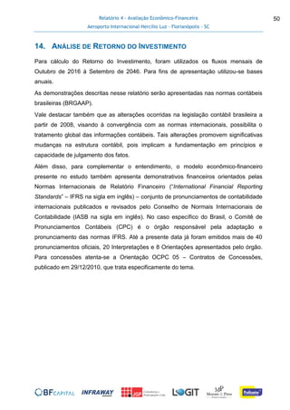 Relatório 4 - Avaliação Econômico-Financeira
Aeroporto Internacional Hercílio Luz - Florianópolis - SC
50
14. ANÁLISE DE RETORNO DO INVESTIMENTO
Para cálculo do Retorno do Investimento, foram utilizados os fluxos mensais de
Outubro de 2016 à Setembro de 2046. Para fins de apresentação utilizou-se bases
anuais.
As demonstrações descritas nesse relatório serão apresentadas nas normas contábeis
brasileiras (BRGAAP).
Vale destacar também que as alterações ocorridas na legislação contábil brasileira a
partir de 2008, visando à convergência com as normas internacionais, possibilita o
tratamento global das informações contábeis. Tais alterações promovem significativas
mudanças na estrutura contábil, pois implicam a fundamentação em princípios e
capacidade de julgamento dos fatos.
Além disso, para complementar o entendimento, o modelo econômico-financeiro
presente no estudo também apresenta demonstrativos financeiros orientados pelas
Normas Internacionais de Relatório Financeiro (“International Financial Reporting
Standards” – IFRS na sigla em inglês) – conjunto de pronunciamentos de contabilidade
internacionais publicados e revisados pelo Conselho de Normais Internacionais de
Contabilidade (IASB na sigla em inglês). No caso específico do Brasil, o Comitê de
Pronunciamentos Contábeis (CPC) é o órgão responsável pela adaptação e
pronunciamento das normas IFRS. Até a presente data já foram emitidos mais de 40
pronunciamentos oficiais, 20 Interpretações e 8 Orientações apresentados pelo órgão.
Para concessões atenta-se a Orientação OCPC 05 – Contratos de Concessões,
publicado em 29/12/2010, que trata especificamente do tema.
 