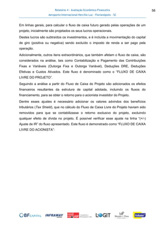 Relatório 4 - Avaliação Econômico-Financeira
Aeroporto Internacional Hercílio Luz - Florianópolis - SC
56
Em linhas gerais, para calcular o fluxo de caixa futuro gerado pelas operações de um
projeto, inicialmente são projetados os seus lucros operacionais.
Destes lucros são subtraídos os investimentos, e é incluída a movimentação do capital
de giro (positiva ou negativa) sendo excluído o imposto de renda a ser pago pela
operação.
Adicionalmente, outros itens extraordinários, que também afetam o fluxo de caixa, são
considerados na análise, tais como Contabilização e Pagamento das Contribuições
Fixas e Variáveis (Outorga Fixa e Outorga Variável), Deduções DRE, Deduções
Efetivas e Custos Ativados. Este fluxo é denominado como o “FLUXO DE CAIXA
LIVRE DO PROJETO”.
Seguindo a análise a partir do Fluxo de Caixa do Projeto são adicionados os efeitos
financeiros resultantes da estrutura de capital adotada, incluindo os fluxos do
financiamento, para se obter o retorno para o acionista investidor do Projeto.
Dentre esses ajustes é necessário adicionar os valores advindos dos benefícios
tributários (Tax Shield), que no cálculo do Fluxo de Caixa Livre do Projeto haviam sido
removidos para que se contabilizasse o retorno exclusivo do projeto, excluindo
qualquer efeito de dívida no projeto. É possível verificar esse ajuste na linha “(+/-)
Ajuste de IR” do fluxo apresentado. Este fluxo é demonstrado como “FLUXO DE CAIXA
LIVRE DO ACIONISTA”:
 