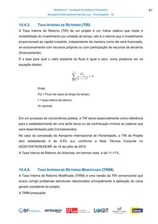 Relatório 4 - Avaliação Econômico-Financeira
Aeroporto Internacional Hercílio Luz - Florianópolis - SC
61
14.4.3. TAXA INTERNA DE RETORNO (TIR)
A Taxa Interna de Retorno (TIR) de um projeto é um índice relativo que mede a
rentabilidade do investimento por unidade de tempo, isto é o retorno que o investimento
proporcionará ao capital investido, independente da maneira como ele será financiado,
se exclusivamente com recursos próprios ou com participação de recursos de terceiros
(financiamento).
É a taxa para qual o valor presente do fluxo é igual a zero, como podemos ver na
equação abaixo:
Onde:
FCt = Fluxo de caixa ao longo do tempo;
I*
= taxa interna de retorno.
N= período
Em um processo de concorrência pública, a TIR serve essencialmente como referência
para o estabelecimento de uma tarifa lance ou da contribuição mínima ao sistema que
será desembolsado pela Concessionária.
No caso da concessão do Aeroporto Internacional de Florianópolis, a TIR de Projeto
alvo estabelecida é de 8,5% a.a. conforme a Nota Técnica Conjunta no
05/2015/STN/SEAE/MF de 16 de julho de 2015.
A Taxa Interna de Retorno do Acionista, em termos reais, é de 11,11%.
14.4.4. TAXA INTERNA DE RETORNO MODIFICADA (TIRM)
A Taxa Interna de Retorno Modificada (TIRM) é uma versão da TIR convencional que
busca corrigir problemas estruturais relacionados principalmente à aplicação do caixa
gerado excedente do projeto.
A TIRM pressupõe:
 