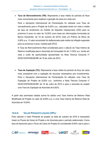Relatório 4 - Avaliação Econômico-Financeira
Aeroporto Internacional Hercílio Luz - Florianópolis - SC
62
 Taxa de Reinvestimento (TR): Representa a taxa média do período do fluxo
mais conveniente para reaplicar a geração de caixa em cada ano.
Para o Aeroporto Internacional de Florianópolis foi utilizada uma Taxa de
reinvestimento para o Projeto de 9,25% a.a., calculada tendo em vista a média
da taxa de rendimento do Crédito de Depósito Interbancário (CDI) para os
próximos 5 anos no valor de 10,50% (com base em informações fornecidas do
Banco Santander, de 19 de outubro de 2015) mais um Prêmio de Risco de
5,00% a.a.. O valor encontrado foi deflacionado pela média da inflação esperada
para os próximos 5 anos, medida pelo IPCA.
A Taxa de Reinvestimento Real considerada para o cálculo da Taxa Interna de
Retorno modificada para o Acionista da Concessão foi de 11,30% a.a., tendo em
vista o custo de oportunidade apresentado na Nota Técnica Conjunta no
05/2015/STN/SEAE/MF de 16 de Julho de 2015.
 Taxa de Captação (TC): Representa a taxa média do período do fluxo de caixa
mais compatível com a captação de recursos necessários aos investimentos.
Para o Aeroporto Internacional de Florianópolis foi utilizado uma Taxa de
Captação do Projeto de 8,50% a.a., conforme a Nota Técnica Conjunta no
05/2015/STN/SEAE/MF de 16 de Julho de 2015 e para o acionista do projeto
uma Taxa de Captação de Acionista de 6,62%.
A partir das premissas citadas acima foi obtida uma Taxa Interna de Retorno Real
Modificada de Projeto no valor de 8,95% a.a. e uma Taxa Interna de Retorno Real do
Acionista de 10.94%.
14.4.5. VALOR PRESENTE LÍQUIDO (VPL)
Para calcular o Valor Presente do projeto na data de outubro de 2016 é necessário
trazer os Fluxos de Caixa do Projeto e do Acionista para o período selecionado. Como
taxa de desconto para o Fluxo de Caixa do Projeto foi considerado 8,50% real e para o
 