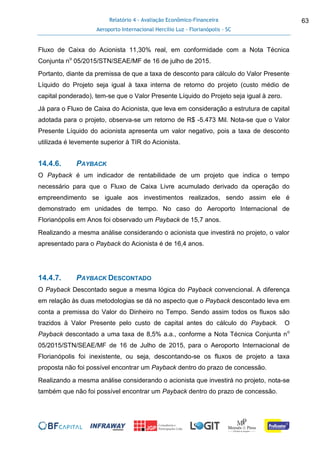 Relatório 4 - Avaliação Econômico-Financeira
Aeroporto Internacional Hercílio Luz - Florianópolis - SC
63
Fluxo de Caixa do Acionista 11,30% real, em conformidade com a Nota Técnica
Conjunta no
05/2015/STN/SEAE/MF de 16 de julho de 2015.
Portanto, diante da premissa de que a taxa de desconto para cálculo do Valor Presente
Líquido do Projeto seja igual à taxa interna de retorno do projeto (custo médio de
capital ponderado), tem-se que o Valor Presente Líquido do Projeto seja igual à zero.
Já para o Fluxo de Caixa do Acionista, que leva em consideração a estrutura de capital
adotada para o projeto, observa-se um retorno de R$ -5.473 Mil. Nota-se que o Valor
Presente Líquido do acionista apresenta um valor negativo, pois a taxa de desconto
utilizada é levemente superior à TIR do Acionista.
14.4.6. PAYBACK
O Payback é um indicador de rentabilidade de um projeto que indica o tempo
necessário para que o Fluxo de Caixa Livre acumulado derivado da operação do
empreendimento se iguale aos investimentos realizados, sendo assim ele é
demonstrado em unidades de tempo. No caso do Aeroporto Internacional de
Florianópolis em Anos foi observado um Payback de 15,7 anos.
Realizando a mesma análise considerando o acionista que investirá no projeto, o valor
apresentado para o Payback do Acionista é de 16,4 anos.
14.4.7. PAYBACK DESCONTADO
O Payback Descontado segue a mesma lógica do Payback convencional. A diferença
em relação às duas metodologias se dá no aspecto que o Payback descontado leva em
conta a premissa do Valor do Dinheiro no Tempo. Sendo assim todos os fluxos são
trazidos à Valor Presente pelo custo de capital antes do cálculo do Payback. O
Payback descontado a uma taxa de 8,5% a.a., conforme a Nota Técnica Conjunta no
05/2015/STN/SEAE/MF de 16 de Julho de 2015, para o Aeroporto Internacional de
Florianópolis foi inexistente, ou seja, descontando-se os fluxos de projeto a taxa
proposta não foi possível encontrar um Payback dentro do prazo de concessão.
Realizando a mesma análise considerando o acionista que investirá no projeto, nota-se
também que não foi possível encontrar um Payback dentro do prazo de concessão.
 