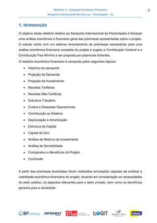 Relatório 4 - Avaliação Econômico-Financeira
Aeroporto Internacional Hercílio Luz - Florianópolis - SC
2
1. INTRODUÇÃO
O objetivo deste relatório relativo ao Aeroporto Internacional de Florianópolis é fornecer
uma análise econômica e financeira geral das premissas apresentadas sobre o projeto.
O estudo conta com um extenso levantamento de premissas necessárias para uma
análise econômico-financeira completa do projeto e sugere a Contribuição Variável e a
Contribuição Fixa Mínima a ser proposta por potenciais licitantes.
O relatório econômico-financeiro é composto pelos seguintes tópicos:
 Histórico do aeroporto
 Projeção de Demanda
 Projeção de Investimento
 Receitas Tarifárias
 Receitas Não-Tarifárias
 Estrutura Tributária
 Custos e Despesas Operacionais
 Contribuição ao Sistema
 Depreciação e Amortização
 Estrutura de Capital
 Capital de Giro
 Análise de Retorno do Investimento
 Análise de Sensibilidade
 Comparativo e Benefícios do Projeto
 Conclusão
A partir das premissas levantadas foram realizadas simulações capazes de analisar a
viabilidade econômico-financeira do projeto, levando em consideração as necessidades
do setor público, os aspectos relevantes para o setor privado, bem como os benefícios
gerados para a sociedade.
 
