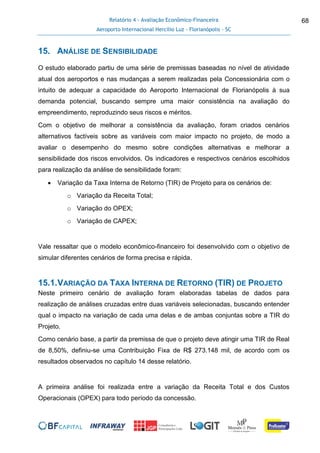 Relatório 4 - Avaliação Econômico-Financeira
Aeroporto Internacional Hercílio Luz - Florianópolis - SC
68
15. ANÁLISE DE SENSIBILIDADE
O estudo elaborado partiu de uma série de premissas baseadas no nível de atividade
atual dos aeroportos e nas mudanças a serem realizadas pela Concessionária com o
intuito de adequar a capacidade do Aeroporto Internacional de Florianópolis à sua
demanda potencial, buscando sempre uma maior consistência na avaliação do
empreendimento, reproduzindo seus riscos e méritos.
Com o objetivo de melhorar a consistência da avaliação, foram criados cenários
alternativos factíveis sobre as variáveis com maior impacto no projeto, de modo a
avaliar o desempenho do mesmo sobre condições alternativas e melhorar a
sensibilidade dos riscos envolvidos. Os indicadores e respectivos cenários escolhidos
para realização da análise de sensibilidade foram:
 Variação da Taxa Interna de Retorno (TIR) de Projeto para os cenários de:
o Variação da Receita Total;
o Variação do OPEX;
o Variação de CAPEX;
Vale ressaltar que o modelo econômico-financeiro foi desenvolvido com o objetivo de
simular diferentes cenários de forma precisa e rápida.
15.1.VARIAÇÃO DA TAXA INTERNA DE RETORNO (TIR) DE PROJETO
Neste primeiro cenário de avaliação foram elaboradas tabelas de dados para
realização de análises cruzadas entre duas variáveis selecionadas, buscando entender
qual o impacto na variação de cada uma delas e de ambas conjuntas sobre a TIR do
Projeto.
Como cenário base, a partir da premissa de que o projeto deve atingir uma TIR de Real
de 8,50%, definiu-se uma Contribuição Fixa de R$ 273.148 mil, de acordo com os
resultados observados no capítulo 14 desse relatório.
A primeira análise foi realizada entre a variação da Receita Total e dos Custos
Operacionais (OPEX) para todo período da concessão.
 