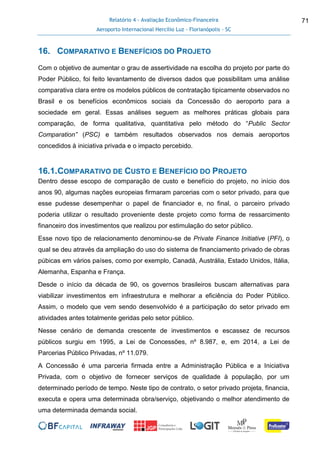 Relatório 4 - Avaliação Econômico-Financeira
Aeroporto Internacional Hercílio Luz - Florianópolis - SC
71
16. COMPARATIVO E BENEFÍCIOS DO PROJETO
Com o objetivo de aumentar o grau de assertividade na escolha do projeto por parte do
Poder Público, foi feito levantamento de diversos dados que possibilitam uma análise
comparativa clara entre os modelos públicos de contratação tipicamente observados no
Brasil e os benefícios econômicos sociais da Concessão do aeroporto para a
sociedade em geral. Essas análises seguem as melhores práticas globais para
comparação, de forma qualitativa, quantitativa pelo método do “Public Sector
Comparation” (PSC) e também resultados observados nos demais aeroportos
concedidos à iniciativa privada e o impacto percebido.
16.1.COMPARATIVO DE CUSTO E BENEFÍCIO DO PROJETO
Dentro desse escopo de comparação de custo e benefício do projeto, no início dos
anos 90, algumas nações europeias firmaram parcerias com o setor privado, para que
esse pudesse desempenhar o papel de financiador e, no final, o parceiro privado
poderia utilizar o resultado proveniente deste projeto como forma de ressarcimento
financeiro dos investimentos que realizou por estimulação do setor público.
Esse novo tipo de relacionamento denominou-se de Private Finance Initiative (PFI), o
qual se deu através da ampliação do uso do sistema de financiamento privado de obras
púbicas em vários países, como por exemplo, Canadá, Austrália, Estado Unidos, Itália,
Alemanha, Espanha e França.
Desde o início da década de 90, os governos brasileiros buscam alternativas para
viabilizar investimentos em infraestrutura e melhorar a eficiência do Poder Público.
Assim, o modelo que vem sendo desenvolvido é a participação do setor privado em
atividades antes totalmente geridas pelo setor público.
Nesse cenário de demanda crescente de investimentos e escassez de recursos
públicos surgiu em 1995, a Lei de Concessões, nº 8.987, e, em 2014, a Lei de
Parcerias Público Privadas, nº 11.079.
A Concessão é uma parceria firmada entre a Administração Pública e a Iniciativa
Privada, com o objetivo de fornecer serviços de qualidade à população, por um
determinado período de tempo. Neste tipo de contrato, o setor privado projeta, financia,
executa e opera uma determinada obra/serviço, objetivando o melhor atendimento de
uma determinada demanda social.
 