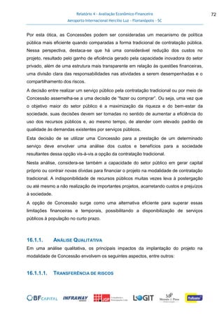 Relatório 4 - Avaliação Econômico-Financeira
Aeroporto Internacional Hercílio Luz - Florianópolis - SC
72
Por esta ótica, as Concessões podem ser consideradas um mecanismo de política
pública mais eficiente quando comparadas a forma tradicional de contratação pública.
Nessa perspectiva, destaca-se que há uma considerável redução dos custos no
projeto, resultado pelo ganho de eficiência gerado pela capacidade inovadora do setor
privado, além de uma estrutura mais transparente em relação às questões financeiras,
uma divisão clara das responsabilidades nas atividades a serem desempenhadas e o
compartilhamento dos riscos.
A decisão entre realizar um serviço público pela contratação tradicional ou por meio de
Concessão assemelha-se a uma decisão de “fazer ou comprar”. Ou seja, uma vez que
o objetivo maior do setor público é a maximização da riqueza e do bem-estar da
sociedade, suas decisões devem ser tomadas no sentido de aumentar a eficiência do
uso dos recursos públicos e, ao mesmo tempo, de atender com elevado padrão de
qualidade às demandas existentes por serviços públicos.
Esta decisão de se utilizar uma Concessão para a prestação de um determinado
serviço deve envolver uma análise dos custos e benefícios para a sociedade
resultantes dessa opção vis-à-vis a opção da contratação tradicional.
Nesta análise, considera-se também a capacidade do setor público em gerar capital
próprio ou contrair novas dívidas para financiar o projeto na modalidade de contratação
tradicional. A indisponibilidade de recursos públicos muitas vezes leva à postergação
ou até mesmo a não realização de importantes projetos, acarretando custos e prejuízos
à sociedade.
A opção de Concessão surge como uma alternativa eficiente para superar essas
limitações financeiras e temporais, possibilitando a disponibilização de serviços
públicos à população no curto prazo.
16.1.1. ANÁLISE QUALITATIVA
Em uma análise qualitativa, os principais impactos da implantação do projeto na
modalidade de Concessão envolvem os seguintes aspectos, entre outros:
16.1.1.1. TRANSFERÊNCIA DE RISCOS
 